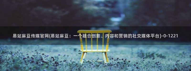 麻豆视频资源合集：易站麻豆传媒官网(易站麻豆：一个融合创意、内容和营销的社交媒体平台)